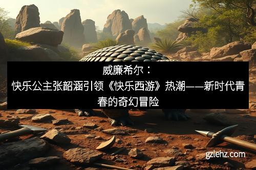 威廉希尔：快乐公主张韶涵引领《快乐西游》热潮——新时代青春的奇幻冒险