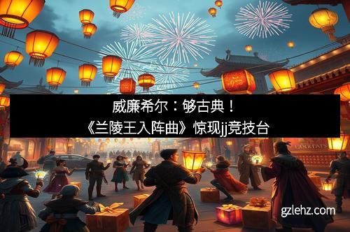 威廉希尔：够古典！《兰陵王入阵曲》惊现jj竞技台