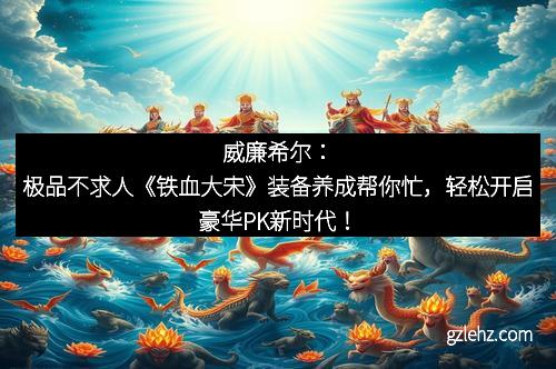 威廉希尔：极品不求人《铁血大宋》装备养成帮你忙，轻松开启豪华PK新时代！