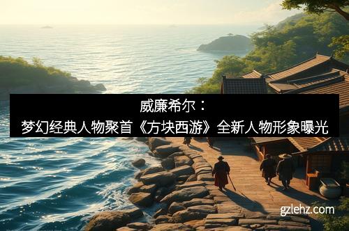 威廉希尔：梦幻经典人物聚首《方块西游》全新人物形象曝光